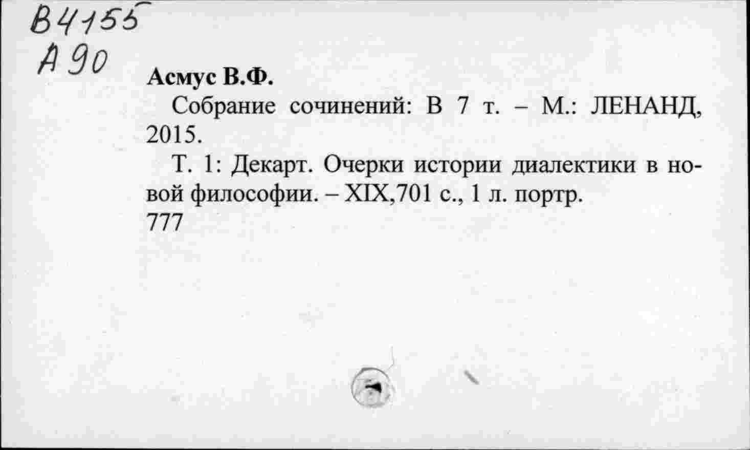 ﻿ьч-156
Асмус В.Ф.
Собрание сочинений: В 7 т. - М.: ЛЕНАНД, 2015.
Т. 1: Декарт. Очерки истории диалектики в новой философии. -XIX,701 с., 1 л. портр.
777